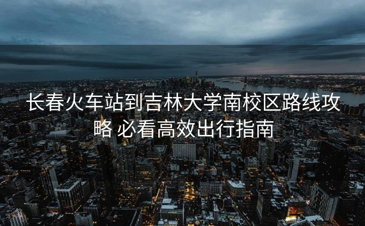 長春火車站到吉林大學(xué)南校區(qū)路線攻略 必看高效出行指南