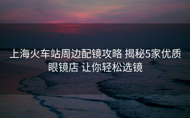 上海火車站周邊配鏡攻略 揭秘5家優(yōu)質(zhì)眼鏡店 讓你輕松選鏡