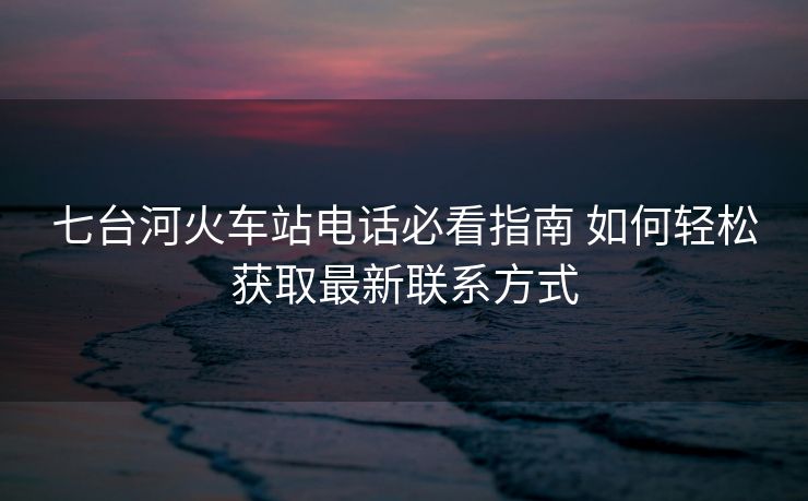 七臺河火車站電話必看指南 如何輕松獲取最新聯(lián)系方式