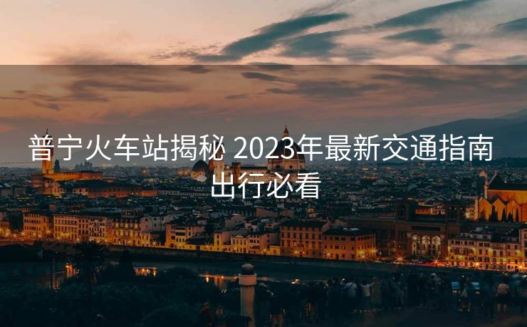 普寧火車站揭秘 2023年最新交通指南 出行必看 普寧火車站揭秘 2023年最新交通指南 出行必看