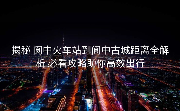 揭秘 閬中火車站到閬中古城距離全解析 必看攻略助你高效出行
