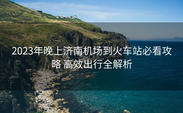 2023年晚上濟(jì)南機(jī)場(chǎng)到火車(chē)站必看攻略 高效出行全解析