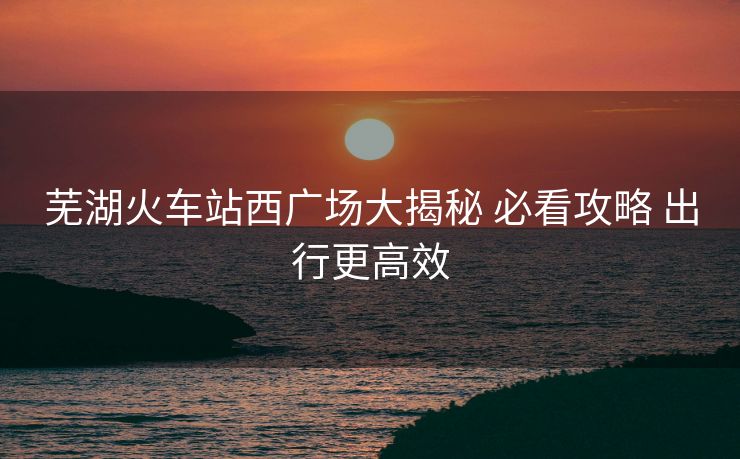 蕪湖火車站西廣場大揭秘 必看攻略 出行更高效
