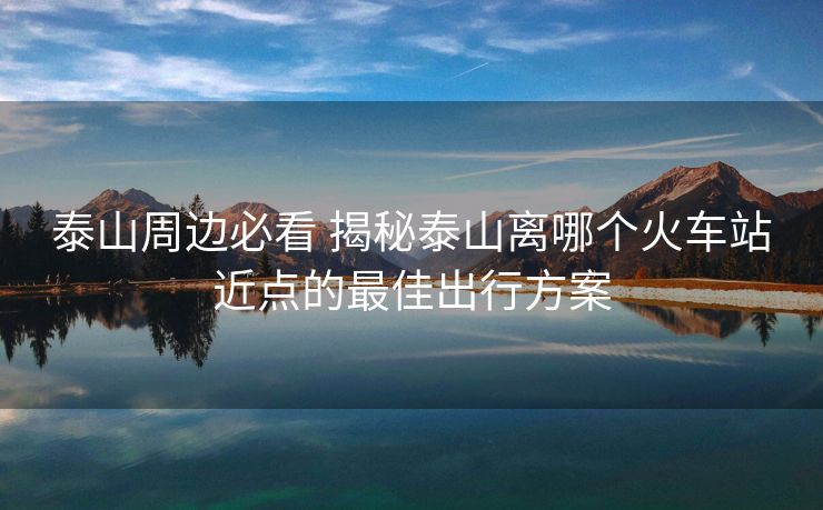 泰山周邊必看 揭秘泰山離哪個(gè)火車站近點(diǎn)的最佳出行方案 泰山周邊必看 揭秘泰山離哪個(gè)火車站近點(diǎn)的最佳出行方案