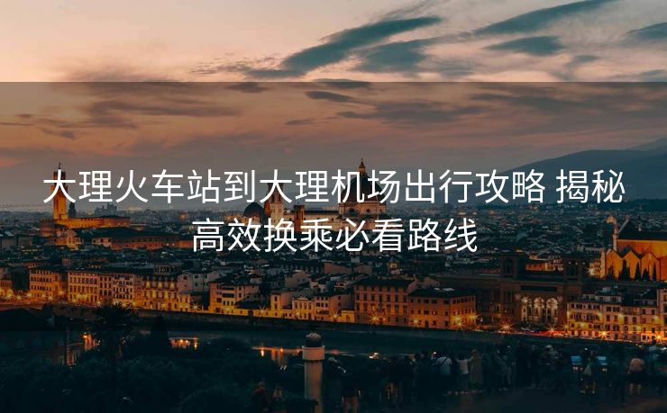 大理火車站到大理機(jī)場(chǎng)出行攻略 揭秘高效換乘必看路線