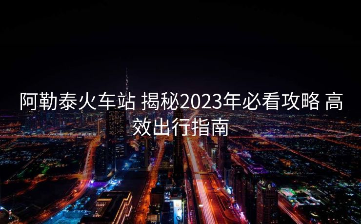 阿勒泰火車站 揭秘2023年必看攻略 高效出行指南