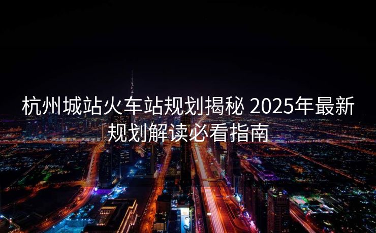 杭州城站火車站規(guī)劃揭秘 2025年最新規(guī)劃解讀必看指南