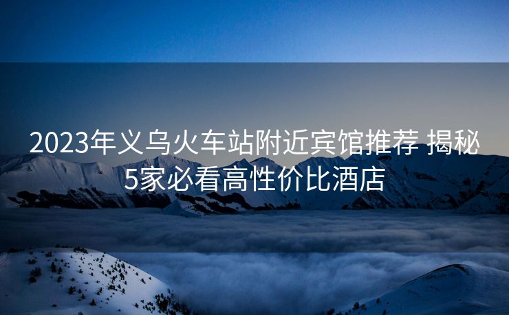 2023年義烏火車站附近賓館推薦 揭秘5家必看高性價比酒店 2023年義烏火車站附近賓館推薦 揭秘5家必看高性價比酒店