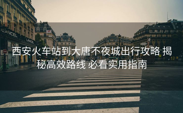 西安火車(chē)站到大唐不夜城出行攻略 揭秘高效路線 必看實(shí)用指南 西安火車(chē)站到大唐不夜城出行攻略 揭秘高效路線 必看實(shí)用指南