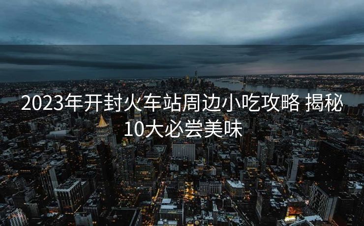 2023年開封火車站周邊小吃攻略 揭秘10大必嘗美味