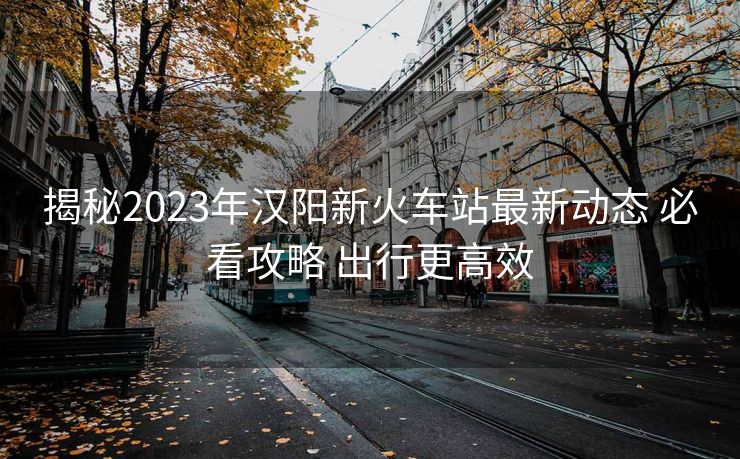 揭秘2023年漢陽(yáng)新火車站最新動(dòng)態(tài) 必看攻略 出行更高效