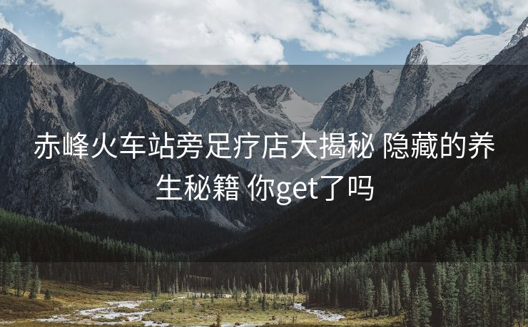 赤峰火車站旁足療店大揭秘 隱藏的養(yǎng)生秘籍 你get了嗎
