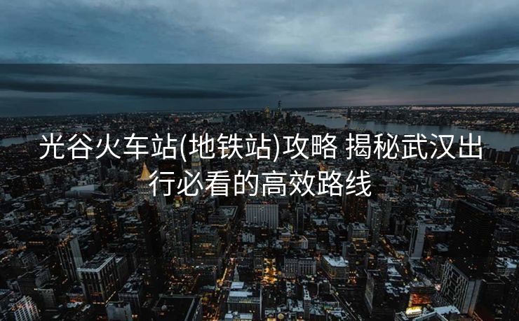 光谷火車站(地鐵站)攻略 揭秘武漢出行必看的高效路線