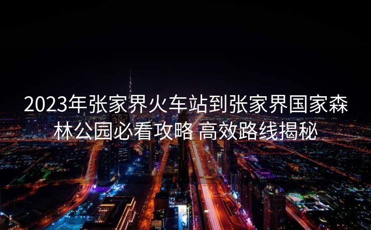 2023年張家界火車站到張家界國家森林公園必看攻略 高效路線揭秘