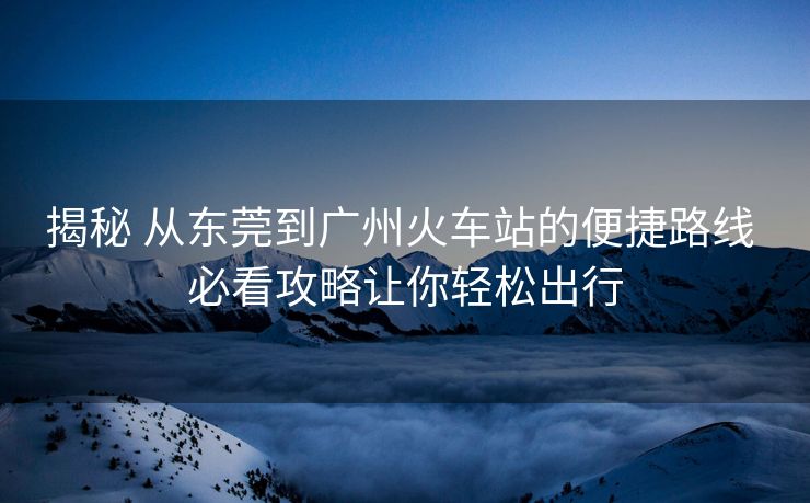 揭秘 從東莞到廣州火車站的便捷路線 必看攻略讓你輕松出行