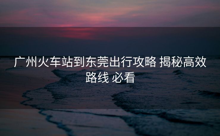 廣州火車站到東莞出行攻略 揭秘高效路線 必看