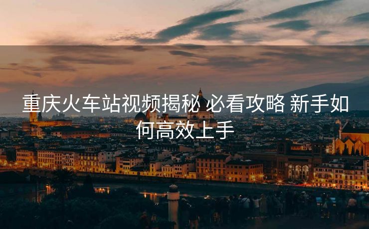 重慶火車站視頻揭秘 必看攻略 新手如何高效上手