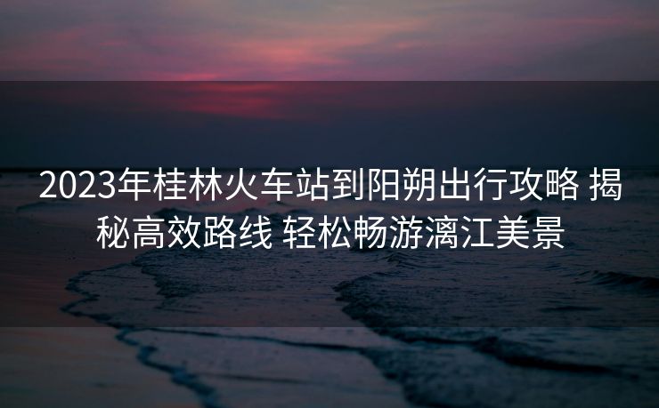2023年桂林火車站到陽(yáng)朔出行攻略 揭秘高效路線 輕松暢游漓江美景