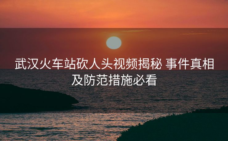 武漢火車站砍人頭視頻揭秘 事件真相及防范措施必看