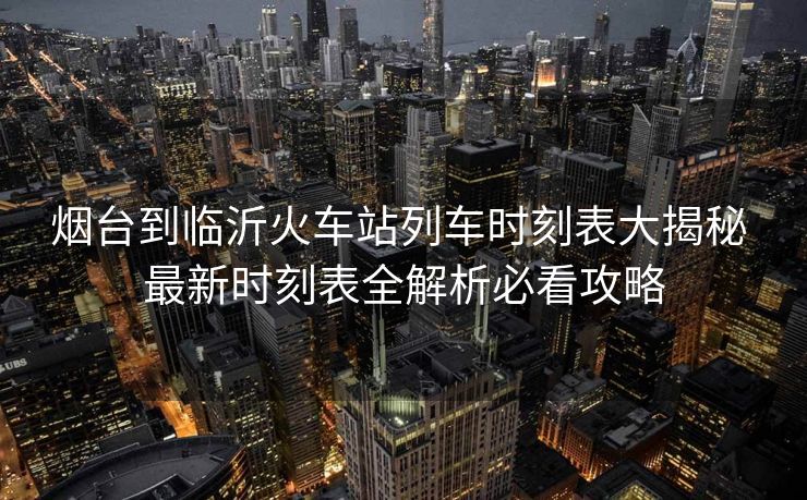 煙臺到臨沂火車站列車時刻表大揭秘 最新時刻表全解析必看攻略