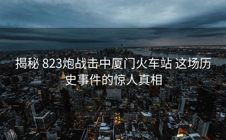 揭秘 823炮戰(zhàn)擊中廈門火車站 這場歷史事件的驚人真相