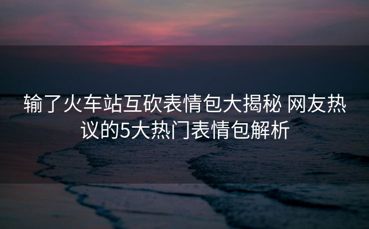 輸了火車站互砍表情包大揭秘 網(wǎng)友熱議的5大熱門表情包解析