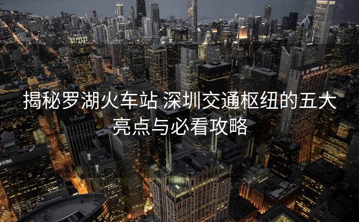 揭秘羅湖火車站 深圳交通樞紐的五大亮點與必看攻略