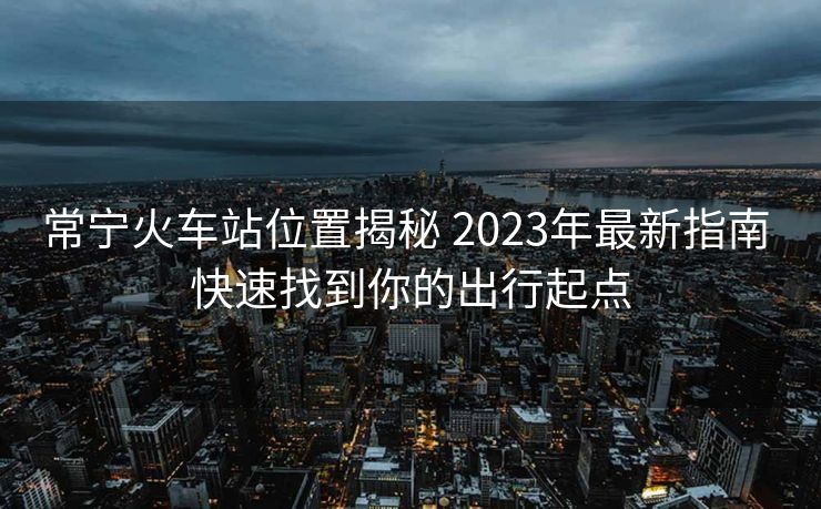 常寧火車站位置揭秘 2023年最新指南 快速找到你的出行起點