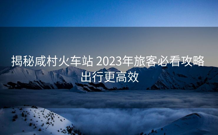 揭秘咸村火車站 2023年旅客必看攻略 出行更高效