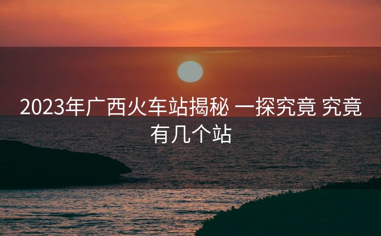 2023年廣西火車站揭秘 一探究竟 究竟有幾個站