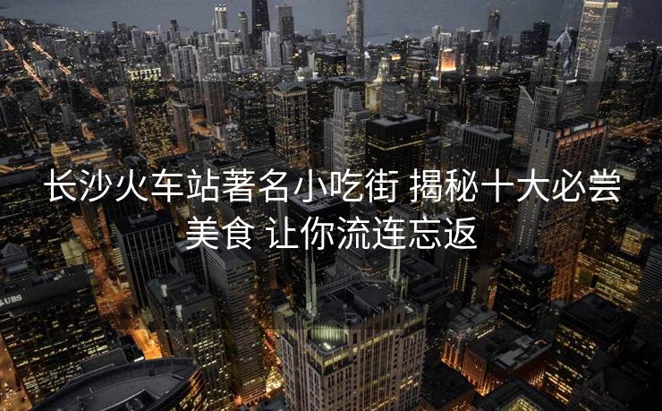 長沙火車站著名小吃街 揭秘十大必嘗美食 讓你流連忘返