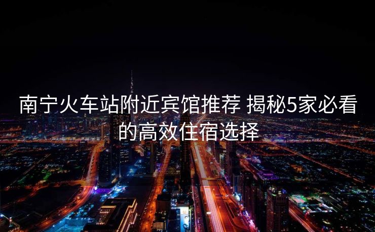 南寧火車站附近賓館推薦 揭秘5家必看的高效住宿選擇 南寧火車站附近賓館推薦 揭秘5家必看的高效住宿選擇