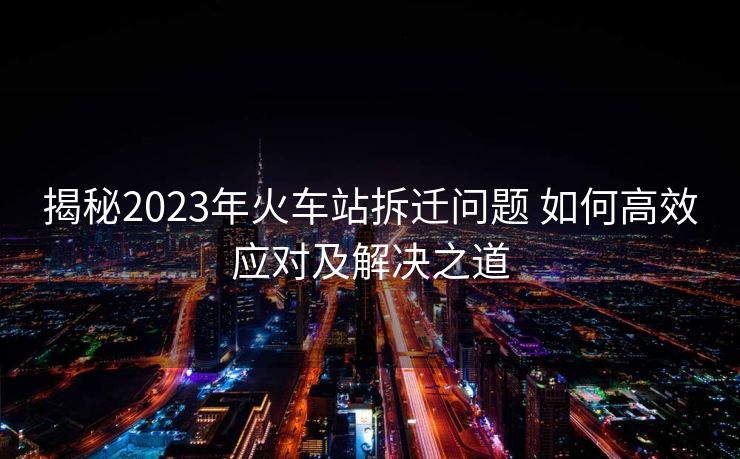 揭秘2023年火車(chē)站拆遷問(wèn)題 如何高效應(yīng)對(duì)及解決之道