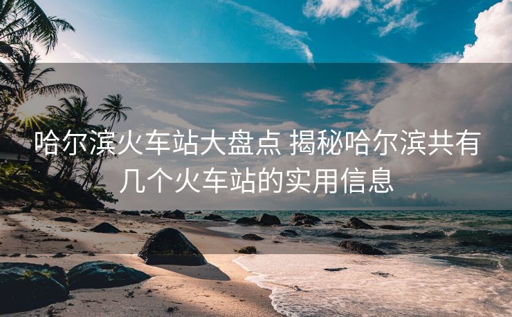 哈爾濱火車站大盤點 揭秘哈爾濱共有幾個火車站的實用信息