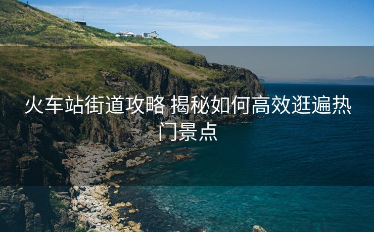 火車(chē)站街道攻略 揭秘如何高效逛遍熱門(mén)景點(diǎn)