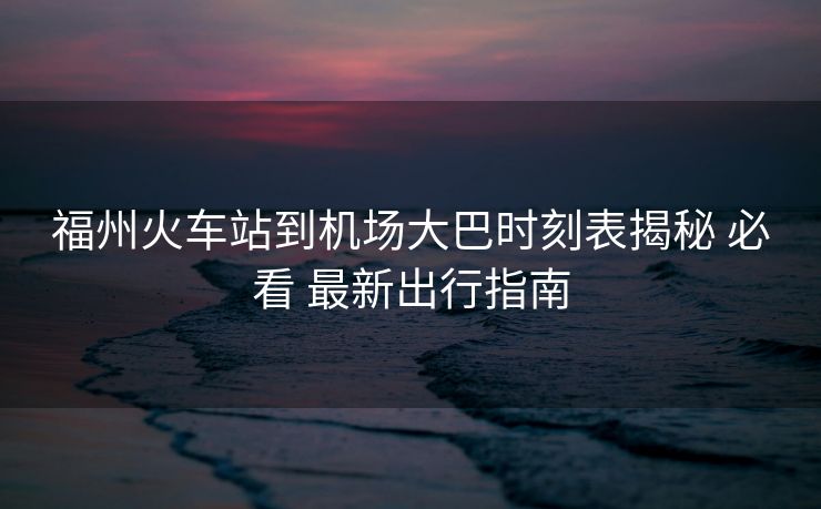 福州火車(chē)站到機(jī)場(chǎng)大巴時(shí)刻表揭秘 必看 最新出行指南
