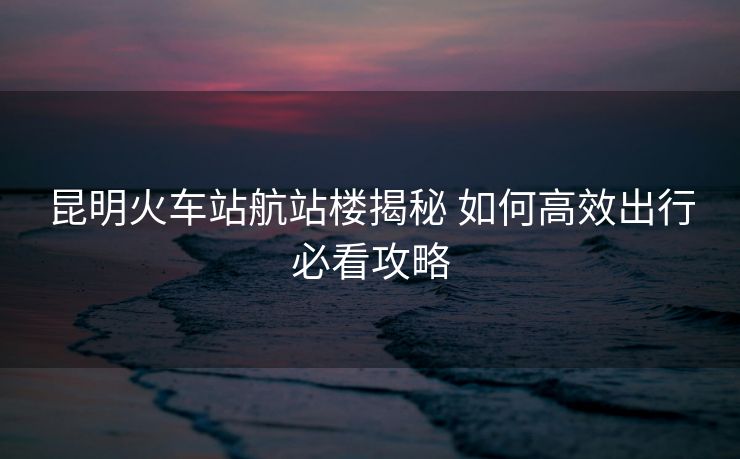昆明火車站航站樓揭秘 如何高效出行必看攻略