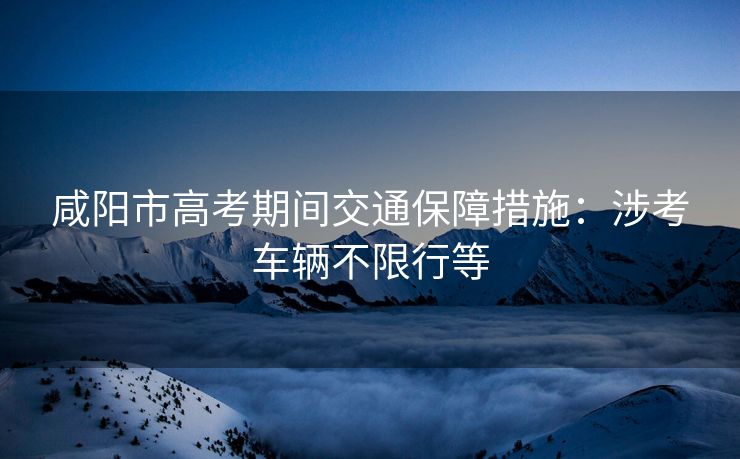 咸陽(yáng)市高考期間交通保障措施：涉考車(chē)輛不限行等