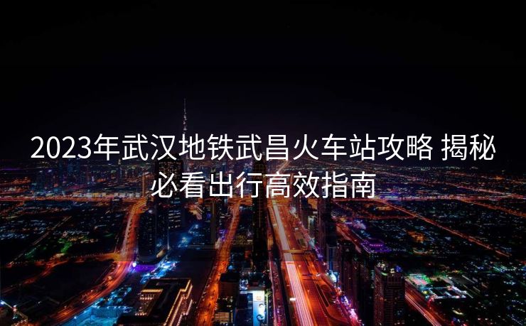 2023年武漢地鐵武昌火車站攻略 揭秘必看出行高效指南