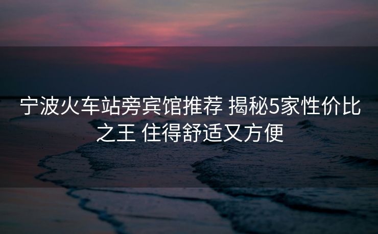寧波火車(chē)站旁賓館推薦 揭秘5家性?xún)r(jià)比之王 住得舒適又方便