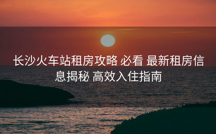 長(zhǎng)沙火車站租房攻略 必看 最新租房信息揭秘 高效入住指南