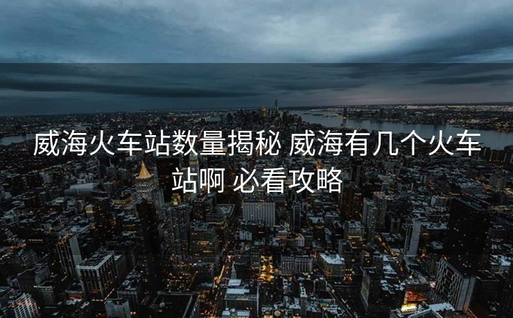威海火車(chē)站數(shù)量揭秘 威海有幾個(gè)火車(chē)站啊 必看攻略