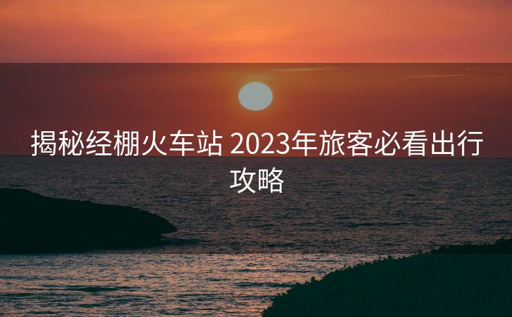 揭秘經(jīng)棚火車站 2023年旅客必看出行攻略
