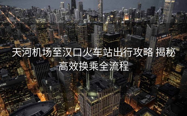 天河機場至漢口火車站出行攻略 揭秘高效換乘全流程