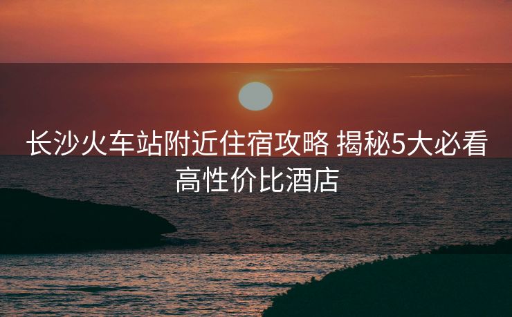 長(zhǎng)沙火車站附近住宿攻略 揭秘5大必看高性價(jià)比酒店