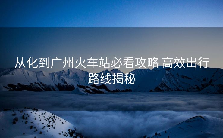 從化到廣州火車站必看攻略 高效出行路線揭秘