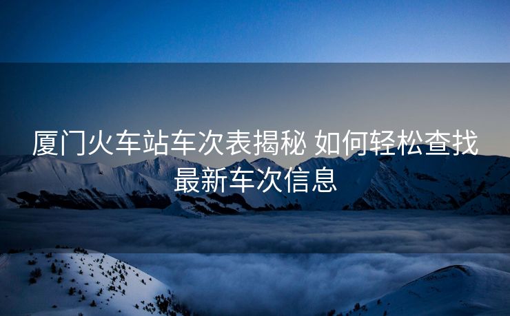 廈門火車站車次表揭秘 如何輕松查找最新車次信息