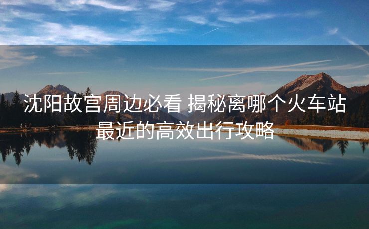 沈陽故宮周邊必看 揭秘離哪個(gè)火車站最近的高效出行攻略 沈陽故宮周邊必看 揭秘離哪個(gè)火車站最近的高效出行攻略