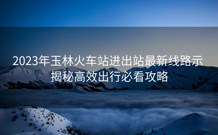 2023年玉林火車站進(jìn)出站最新線路示 揭秘高效出行必看攻略