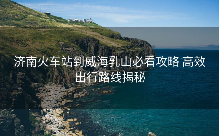 濟南火車站到威海乳山必看攻略 高效出行路線揭秘